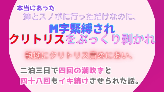 本当にあった、姉とスノボに行っただけなのに、M字緊縛されクリトリスをぷっくり剥かれ執拗にクリトリス責めにあい、たった二泊三日なのに四十八回もイキ続けさせられた話