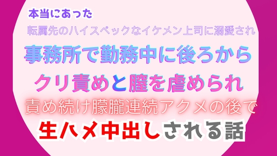 本当にあった、転属先のハイスペックなイケメン上司に溺愛され、事務所で勤務中に後ろからクリ責めと膣を虐められ、責め続け朦朧連続アクメの後で生ハメ中出しされる話