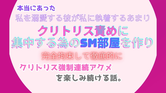 本当にあった、私を溺愛する彼が私に執着するあまり、クリトリス責めに集中する為のSM部屋を作り、完全拘束して徹底的にクリトリス強○連続アクメを楽しみ続ける話