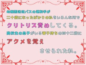 [RJ01317464] (あやかいちご) 
幼稚園送迎バスの運転手が、二十歳になったばかりの私をいろんな所でクリトリス責めしてくる。高校生の息子がいる妻子持ちの四十二歳にアクメを覚えさせられた私。