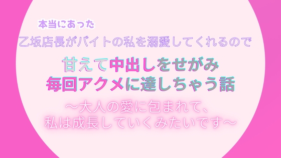 本当にあった、乙坂店長がバイトの私を溺愛してくれるので、甘えて中出しをせがみ毎回アクメに達しちゃう話。～大人の愛に包まれて、私は成長していくみたいです～