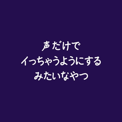 声だけでイっちゃうようにするみたいなやつ