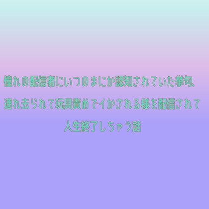 憧れの配信者にいつのまにか認知されていた挙句、連れ去られて玩具責めでイかされる様を配信されて人生終了しちゃう話