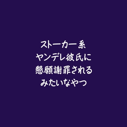 ストーカー系ヤンデレ彼氏に懇願謝罪されるみたいなやつ