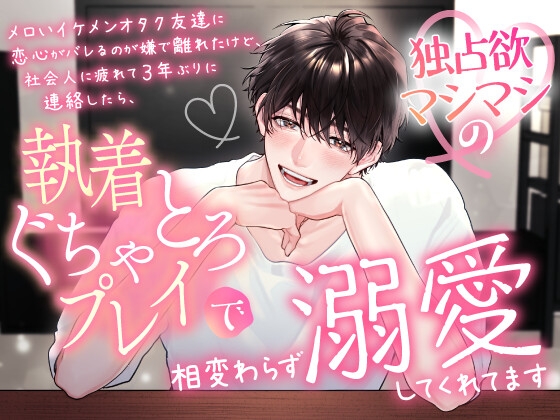 メロいイケメンオタク友達に恋心がバレるのが嫌で離れたけど、社会人に疲れて3年ぶりに連絡したら、独占欲マシマシの執着ぐちゃとろプレイで相変わらず溺愛してくれてます
