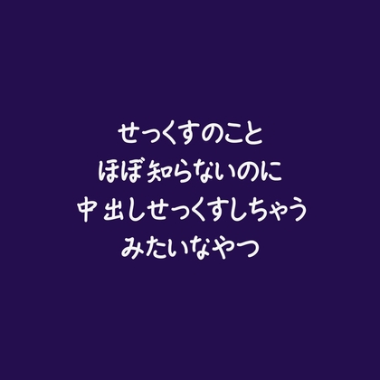 せっくすのことほぼ知らないのに中出しせっくすしちゃうみたいなやつ