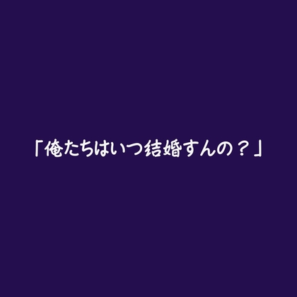「俺たちはいつ結婚すんの?」